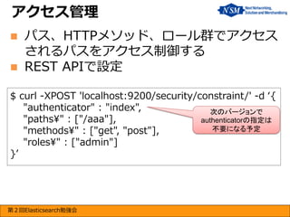 アクセス管理



パス、HTTPメソッド、ロール群でアクセス
されるパスをアクセス制御する
REST APIで設定

$ curl -XPOST 'localhost:9200/security/constraint/' -d ‘{
"authenticator" : "index",
次のバージョンで
"paths¥" : ["/aaa"],
authenticatorの指定は
不要になる予定
"methods¥" : ["get", "post"],
"roles¥" : ["admin"]
}’

第２回Elasticsearch勉強会

 