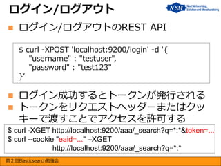 ログイン/ログアウト


ログイン/ログアウトのREST API
$ curl -XPOST 'localhost:9200/login' -d '{
"username" : "testuser",
"password" : "test123"
}‘




ログイン成功するとトークンが発行される
トークンをリクエストヘッダーまたはクッ
キーで渡すことでアクセスを許可する

$ curl -XGET http://localhost:9200/aaa/_search?q=*:*&token=...
$ curl --cookie "eaid=..." –XGET
http://localhost:9200/aaa/_search?q=*:*
第２回Elasticsearch勉強会

 