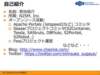 自己紹介
名前: 菅谷信介
所属: N2SM, Inc.
オープンソース活動:
 Apache Portals (Jetspeed2など) コミッタ
 Seasarプロジェクトコミッタ(S2Container,
Teeda, SAStruts, DBFlute, S2Portlet,
S2Robot..)
 Fessプロジェクト運営
などなど・・・
 Blog: http://www.chazine.com/
 Twitter: https://twitter.com/shinsuke_sugaya/




第２回Elasticsearch勉強会

 