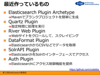最近作っているもの


Elasticsearch Plugin Archetype
Mavenでブランクプロジェクトを簡単に生成



Quartz Plugin

指定時間に処理を実行



River Web Plugin
Webサイトをクロールして、スクレイピング



DataFormat Plugin

ElasticsearchからCSVなどでデータを取得



SolrAPI Plugin

ElasticsearchをSolrのインターフェースでアクセス



Auth Plugin

Elasticsearchにアクセス制御機能を提供
https://github.com/codelibs
第２回Elasticsearch勉強会

 