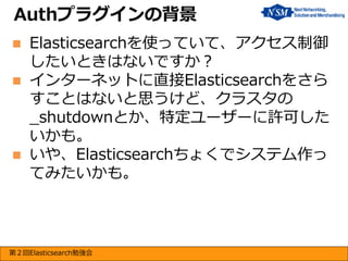 Authプラグインの背景





Elasticsearchを使っていて、アクセス制御
したいときはないですか？
インターネットに直接Elasticsearchをさら
すことはないと思うけど、クラスタの
_shutdownとか、特定ユーザーに許可した
いかも。
いや、Elasticsearchちょくでシステム作っ
てみたいかも。

第２回Elasticsearch勉強会

 