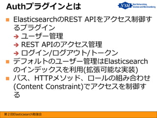 Authプラグインとは





ElasticsearchのREST APIをアクセス制御す
るプラグイン
 ユーザー管理
 REST APIのアクセス管理
 ログイン/ログアウト/トークン
デフォルトのユーザー管理はElasticsearch
のインデックスを利用(拡張可能な実装)
パス、HTTPメソッド、ロールの組み合わせ
(Content Constraint)でアクセスを制御す
る

第２回Elasticsearch勉強会

 