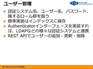ユーザー管理






認証システム名、ユーザー名、パスワード、
属するロール群を扱う
標準実装はインデックスに保存
Authenticatorインターフェースを実装すれ
ば、LDAPなどの様々な認証システムと連携
REST APIでユーザーの追加・更新・削除

第２回Elasticsearch勉強会

 