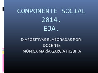 COMPONENTE SOCIAL 
2014. 
EJA. 
DIAPOSITIVAS ELABORADAS POR: 
DOCENTE 
MÓNICA MARÍA GARCÍA HIGUITA 
 