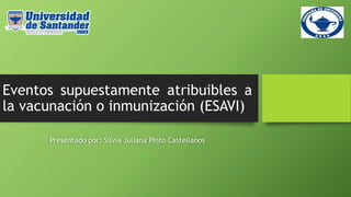 Eventos supuestamente atribuibles a
la vacunación o inmunización (ESAVI)
Presentado por: Silvia Juliana Pinto Castellanos
 