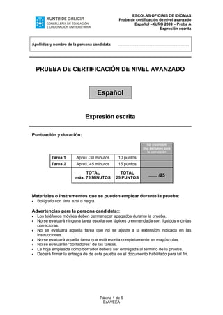 ESCOLAS OFICIAIS DE IDIOMAS
Proba de certificación de nivel avanzado
Español –XUÑO 2009 – Proba A
Expresión escrita
Apellidos y nombre de la persona candidata: ..............................................................
PRUEBA DE CERTIFICACIÓN DE NIVEL AVANZADO
Español
Expresión escrita
Puntuación y duración:
NO ESCRIBIR
Uso exclusivo para
la corrección
Tarea 1 Aprox. 30 minutos 10 puntos
Tarea 2 Aprox. 45 minutos 15 puntos
TOTAL
máx. 75 MINUTOS
TOTAL
25 PUNTOS
....... /25
Materiales o instrumentos que se pueden emplear durante la prueba:
• Bolígrafo con tinta azul o negra.
Advertencias para la persona candidata::
• Los teléfonos móviles deben permanecer apagados durante la prueba.
• No se evaluará ninguna tarea escrita con lápices o enmendada con líquidos o cintas
correctoras.
• No se evaluará aquella tarea que no se ajuste a la extensión indicada en las
instrucciones.
• No se evaluará aquella tarea que esté escrita completamente en mayúsculas.
• No se evaluarán “borradores” de las tareas.
La hoja empleada como borrador deberá ser• entregada al término de la prueba.
• Deberá firmar la entrega de de esta prueba en el documento habilitado para tal fin.
Páxina 1 de 5
EsAVEEA
 