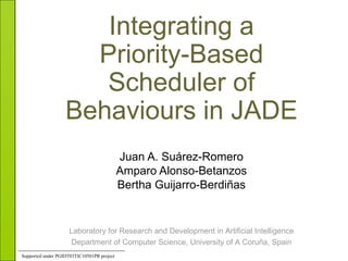 Integrating a Priority-Based Scheduler of Behaviours in JADE Juan A. Suárez-Romero Amparo Alonso-Betanzos Bertha Guijarro-Berdiñas Laboratory for Research and Development in Artificial Intelligence Department of Computer Science, University of A Coruña, Spain Supported   under  PGIDT03TIC10501PR  project 