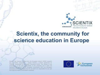 Scientix has received funding from the European Union’s H2020 research
and innovation programme – project Scientix 3 (Grant agreement N.
730009), coordinated by European Schoolnet (EUN). The content of the
presentation is the sole responsibility of the presenter and it does not
represent the opinion of the European Commission (EC) nor European
Schoolnet (EUN) and neither the EC nor EUN are responsible for any use
that might be made of information contained.
Scientix, the community for
science education in Europe
 