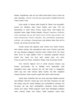 Belanda, menjadikannya salah satu dari sedikit bahasa-bahasa Eropa di mana kata
untuk matematika, wiskunde ("seni dari apa yang tertentu"), bukanlah berasal dari
Yunani (melalui Latin).
Stevin menulis 36 halaman buklet berjudul De Thiende ('seni persepuluh'),
pertama kali diterbitkan dalam bahasa Belanda pada tahun 1585 dan
diterjemahkan ke dalam bahasa Perancis sebagai Disme. Judul lengkap dari
terjemahan bahasa Inggris Desimal aritmatika: Mengajar bagaimana melakukan
semua perhitungan apa pun oleh seluruh nomor tersebut tanpa pecahan, oleh
empat prinsip-prinsip Common aritmatika: yaitu, penambahan, pengurangan,
perkalian, dan pembagian. Konsep-konsep yang dimaksud dalam buku kecil ini
termasuk unit pecahan dan pecahan Mesir.
Pecahan desimal telah digunakan untuk ekstraksi akar kuadrat berabad-
abad sebelum waktunya oleh matematikawan Islam seperti Al-Kashi, tetapi tidak
ada yang ditetapkan penggunaan sehari-hari mereka sebelum Stevin. Dia merasa
bahwa inovasi ini sangat signifikan, bahwa ia menyatakan pengenalan universal
desimal koin, ukuran dan berat untuk menjadi hanya soal waktu.
Notasi nya agak berat. Intinya memisahkan bilangan bulat dari pecahan desimal.
Sevin mencetak lingkaran kecil di seluruh eksponen kekuatan yang
berbeda satu-kesepuluh. Hal ini dikelilingi Stevin dimaksudkan untuk
menunjukkan hanya angka eksponen jelas dari fakta bahwa ia menggunakan
simbol yang sama untuk kekuatan aljabar kuantitas. Dia tidak menghindari
eksponen fraksional; hanya eksponen negatif tidak muncul dalam karyanya.
Sejarah dapat memberikan nilai atau norma yang dapat dijadikan pedoman
bagi kehidupan sehari-hari. Sejarah juga secara unik dapat memuaskan rasa ingin
tahu tentang orang lain, tentang kehidupan para tokoh/pahlawan, perbuatan, dan
cita-citanya dan juga dapat membangkitkan kekaguman tentang kehidupan
manusia masa lampau. Melalui pengajaran sejarah dapat dibandingkan kehidupan
zaman sekarang dengan masa lampau, melalui pengajaran sejarah dapat
 