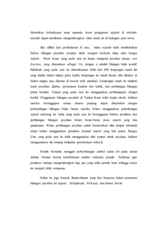 diwariskan kebudayaan umat manusia, lewat pengajaran sejarah di sekolah-
sekolah dapat membantu mengembangkan cinta tanah air di kalangan para siswa.
Jika dilihat dari pembahasan di atas, maka sejarah telah membuktikan
bahwa bilangan pecahan awalnya tidak seragam berbeda diiap suku bangsa
seperti: Mesir Kuno yang pada saat itu hanya mengenal pecahan satuan, unit
fraction, yang dinyatakan sebagai 1/n, dengan n adalah bilangan bulat positif.
Babilonia yang pada saat itu diturunkannya lebih dari 400 lempengan tanah liat
yang ditulisi dalam tulisan paku ketika lempengan itu masih basah, lalu dibakar di
dalam tungku atau dijemur di bawah terik matahari. Lempengan tanah itu meliputi
topik pecahan, aljabar, persamaan kuadrat dan kubik, dan perhitungan bilangan
prima kembar. Yunani yang pada saat itu menggunakan perhitunganya dengan
kerikil. Penggunaan bilangan pecahan di Yunani Kuno telah begitu akrab, bahkan
mereka beranggapan semua ukuran panjang dapat dinyatakan dengan
perbandingan bilangan bulat, hanya mereka belum menggunakan pelambangan
seperti sekarang ini. India yang pada saat itu beranggapan bahwa penulisan dan
perhitungan bilangan pecahan belum benar-benar pesis seperti yang kita
gunakanan. Walau perhitungan pecahan sudah berdasarkan nilai tempat (desimal)
tetapi belum menggunakan penulisan desimal seperti yang kita pakai. Bangsa
Cina yang pada saat itu telah menggunakan nilai tempat untuk pecahan, bahkan
menggunakan ide tentang kelipatan persekutuan terkecil.
Penulis berusaha menggali perkembangan simbol selain a/b pada zaman
dahulu. Namun karena keterbatasan sumber referensi, penulis berharap agar
pembaca mampu mengembangkan lagi apa yang telah penulis buat sehingga karya
ini menjadi lebih sempurna.
Selain itu juga banyak ilmuan-ilmuan yang ikut berperan dalam penemuan
bilangan pecahan ini seperti : Al-Qalasadi, Al-Kasyi, dan Simon Stevin
 