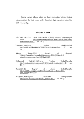 Semoga dengan adanya tulisan ini, dapat memberikan informasi tentang
sejarah pecahan dan bagi penulis sendiri diharapkan dapat memotivasi untuk bisa
lebih berkarya lagi.
DAFTAR PUSTAKA
Desi Putri Sari.(2014). Tokoh Islam Dalam [Online].Tersedia: Perkembangan
Islam. http://desputmath.blogspot.com/2013/12/tokoh-islam-dalam-
perkembangan.html [23 Juni 2015]
Gaffera.(2011).Sejarah Pecahan. [Online].Tersedia:
http://sevyourinfo.blogspot.com/2011/10/sejarah-pecahan.html [1 Juni
2015]
Kidung Kawan.(2013). Biografi Al Qalasadi.
[Online].Tersedia:http://serunaihati.blogspot.com/2013/02/biografi-al-
qalasadi-pencipta-notasi.html [22 Juni 2015]
Mohammad Safari.(2011).Sejarah Pecahan. [Online].Tersedia:
http://experteducator.blogspot.com/2012/03/sejarah-pecahan.html [1 Juni
2015]
Rumlah.(2015). Biografi Al Kasyi. [Online].Tersedia:
http://rumlah033.blogspot.com/2015/03/kamaluddin-ad-damari-1341-
1405.html [22 Juni 2015]
Wikipedia.(2015).Sejarah Matematika. [Online].Tersedia:
https://id.wikipedia.org/wiki/Sejarah_matematika [22 Juni 2015]
 