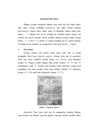 SEJARAH PECAHAN
Bilangan pecahan merupakan bilangan yang terdiri dari dua bagian angka,
yaitu angka sebagai pembilang (numerator) dan angka sebagai pembagi
(denominator) dimana kedua bagian angka ini dipisahkan dengan simbol garis
miring ( / ). Didalam ilmu faraid, pembagi ini seringkali disebut sebagai asal
masalah atau pokok masalah. Format penulisan bilangan pecahan adalah sebagai
berikut : a / b dan b ≠ 0, dimana “a” adalah pembilang dan “b” adalah pembagi.
Terkadang format penulisan ini menggunakan tanda garis bawah ( _ ) seperti:
1. Mesir Kuno
Pecahan pertama kali muncul sekitar tahun 1600 SM. di sebuah
peninggalan Mesir kuno, Egyptian papyrus. Uniknya, pada saat itu masyarakat
Mesir kuno hanya mengenal pecahan satuan, unit fraction, yang dinyatakan
sebagai 1/n, dengan n adalah bilangan bulat positif, misalnya 1/2, 1/3, dan 1/7
(pembilangnya selalu 1). Pecahan selain pecahan satuan dinyatakan sebagai hasil
penjumlahan dua buah pecahan satuan yang berbeda. Misalnya 2/7 dinyatakan
sebagai 1/4 + 1/28, tidak boleh dinyatakan sebagai 1/7 + 1/7.
Gambar. 1. Egyptian Papyrus
Masyarakat Mesir kuno pada saat itu menggunakan penulisan bilangan
yang berbeda dari bilangan yang kita gunakan sekarang. Mereka memiliki simbol
 