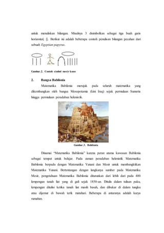 untuk menuliskan bilangan. Misalnya 3 disimbolkan sebagai tiga buah garis
horizontal, |||. Berikut ini adalah beberapa contoh penulisan bilangan pecahan dari
sebuah Egyptian papyrus.
Gambar.2. Contoh simbol mesir kuno
2. Bangsa Babilonia
Matematika Babilonia merujuk pada seluruh matematika yang
dikembangkan oleh bangsa Mesopotamia (kini Iraq) sejak permulaan Sumeria
hingga permulaan peradaban helenistik.
Gambar.3. Babilonia
Dinamai “Matematika Babilonia” karena peran utama kawasan Babilonia
sebagai tempat untuk belajar. Pada zaman peradaban helenistik Matematika
Babilonia berpadu dengan Matematika Yunani dan Mesir untuk membangkitkan
Matematika Yunani. Bertentangan dengan langkanya sumber pada Matematika
Mesir, pengetahuan Matematika Babilonia diturunkan dari lebih dari pada 400
lempengan tanah liat yang di gali sejak 1850-an. Ditulis dalam tulisan paku,
lempengan ditulisi ketika tanah liat masih basah, dan dibakar di dalam tungku
atau dijemur di bawah terik matahari. Beberapa di antaranya adalah karya
rumahan.
 