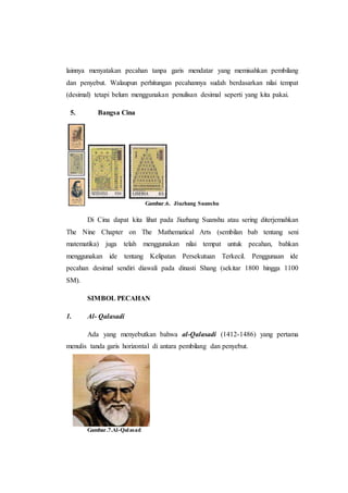 lainnya menyatakan pecahan tanpa garis mendatar yang memisahkan pembilang
dan penyebut. Walaupun perhitungan pecahannya sudah berdasarkan nilai tempat
(desimal) tetapi belum menggunakan penulisan desimal seperti yang kita pakai.
5. Bangsa Cina
Gambar.6. Jiuzhang Suanshu
Di Cina dapat kita lihat pada Jiuzhang Suanshu atau sering diterjemahkan
The Nine Chapter on The Mathematical Arts (sembilan bab tentang seni
matematika) juga telah menggunakan nilai tempat untuk pecahan, bahkan
menggunakan ide tentang Kelipatan Persekutuan Terkecil. Penggunaan ide
pecahan desimal sendiri diawali pada dinasti Shang (sekitar 1800 hingga 1100
SM).
SIMBOL PECAHAN
1. Al- Qalasadi
Ada yang menyebutkan bahwa al-Qalasadi (1412-1486) yang pertama
menulis tanda garis horizontal di antara pembilang dan penyebut.
Gambar.7.Al-Qalasad
 