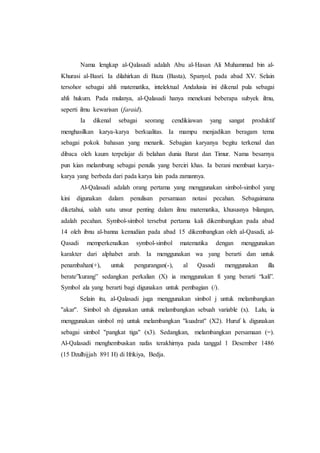 Nama lengkap al-Qalasadi adalah Abu al-Hasan Ali Muhammad bin al-
Khurasi al-Basri. Ia dilahirkan di Baza (Basta), Spanyol, pada abad XV. Selain
tersohor sebagai ahli matematika, intelektual Andalusia ini dikenal pula sebagai
ahli hukum. Pada mulanya, al-Qalasadi hanya menekuni beberapa subyek ilmu,
seperti ilmu kewarisan (faraid).
Ia dikenal sebagai seorang cendikiawan yang sangat produktif
menghasilkan karya-karya berkualitas. Ia mampu menjadikan beragam tema
sebagai pokok bahasan yang menarik. Sebagian karyanya begitu terkenal dan
dibaca oleh kaum terpelajar di belahan dunia Barat dan Timur. Nama besarnya
pun kian melambung sebagai penulis yang berciri khas. Ia berani membuat karya-
karya yang berbeda dari pada karya lain pada zamannya.
Al-Qalasadi adalah orang pertama yang menggunakan simbol-simbol yang
kini digunakan dalam penulisan persamaan notasi pecahan. Sebagaimana
diketahui, salah satu unsur penting dalam ilmu matematika, khususnya bilangan,
adalah pecahan. Symbol-simbol tersebut pertama kali dikembangkan pada abad
14 oleh ibnu al-banna kemudian pada abad 15 dikembangkan oleh al-Qasadi, al-
Qasadi memperkenalkan symbol-simbol matematika dengan menggunakan
karakter dari alphabet arab. Ia menggunakan wa yang berarti dan untuk
penambahan(+), untuk pengurangan(-), al Qasadi menggunakan illa
berate”kurang” sedangkan perkalian (X) ia menggunakan fi yang berarti “kali”.
Symbol ala yang berarti bagi digunakan untuk pembagian (/).
Selain itu, al-Qalasadi juga menggunakan simbol j untuk melambangkan
''akar''. Simbol sh digunakan untuk melambangkan sebuah variable (x). Lalu, ia
menggunakan simbol m) untuk melambangkan ''kuadrat'' (X2). Huruf k digunakan
sebagai simbol ''pangkat tiga'' (x3). Sedangkan, melambangkan persamaan (=).
Al-Qalasadi menghembuskan nafas terakhirnya pada tanggal 1 Desember 1486
(15 Dzulhijjah 891 H) di Ifrikiya, Bedja.
 