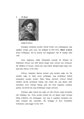 2. Al- Kasyi
Gambar.8.Al-Kasyi
Sedangkan pemakaian pecahan desimal berikut cara perhitungannya yang
signifikan terdapat pada karya dari al-Kasyi (k.1380-1429), Miftah al-Hisab
(Kunci Perhitungan). Hal ini pertama kali diungkapkan oleh P. Luckey tahun
1948.
Nama lengkapnya adalah Ghiyattuddin Jamsyidn bin Mahmud bin
Muhammad al-Kasyi atau lebih dikenal dengan nama al-Kasyi atau al-Qasyani.
Dia dilahirkan di Kasyan, sebuah kota yang terletak ditengah-tengah negara Iran,
pada akhir abad ke-14 M (1380).
Al-Kasyi merupakan ilmuwan pertama yang memakai angka nol. Dia
memakai angka itu dalam proses perhitungan, yang membuatnya berhasil
menciptakan pecahan desimal. Dalam bidang astronomi, al-Kasyi berhasil
membuat alat-alat pemantauan bintang yaitu sebuah alat yang dipakai untuk
menentukan posisi berbagai bintang, jarak dari bumi, bagaimana terjadinya
gerhana, dan hal-hal lain yang berhubungan dengan astronomi.
Penemuan angka desimal dan angka nol oleh al-Kasyi sangat bermanfaat
oleh kehidupan kita. Posisi pecahan desimal dan nol dipakai dalam berbagai
bidang keilmuwan dan perdagangan. Apa yang ia sampaikan merupakan jasa
untuk kemajuan ilmu matematika. Dia meninggal di Kota Sarmankhan
(Uzbekistan) pada tanggal 22 Juni 1429.
 