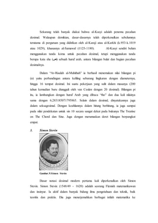 Sekarang telah banyak diakui bahwa al-Kasyi adalah penemu pecahan
desimal. Walaupun demikian, dasar-dasarnya telah diperkenalkan sebelumnya
terutama di perguruan yang didirikan oleh al-Karaji atau al-Karkhi (k.953-k.1019
atau 1029), khususnya al-Samawal (1125-1180). Al-Kasyi sendiri belum
menggunakan tanda koma untuk pecahan desimal, tetapi menggunakan tanda
berupa kata sha (‫)ص‬ sebuah huruf arab, antara bilangan bulat dan bagian pecahan
desimalnya.
Dalam “Ar-Risalah al-Muhithah” ia berhasil menemukan nilai bilangan pi
(π) yaitu perbandingan antara keliling sebarang lingkaran dengan diameternya,
hingga 16 tempat desimal. Ini suatu pekerjaan yang sulit dalam masanya (200
tahun kemudian baru diungguli oleh van Ceulen dengan 20 desimal). Bilangan pi
itu, ia lambangkan dengan huruf Arab yang dibaca “tho” dan dua kali nilainya
sama dengan 6,283185071795865. Selain dalam desimal, dinyatakannya juga
dalam seksagesimal. Dengan keahliannya dalam hitung berhitung, ia juga sampai
pada nilai pendekatan untuk sin 10 secara sangat dekat pada bukunya The Treatise
on The Chord dan Sine. Juga dengan merumuskan deret bilangan berpangkat
empat.
3. Simon Stevin
Gambar.9.Simon Stevin
Dasar notasi desimal modern pertama kali diperkenalkan oleh Simon
Stevin. Simon Stevin (1548/49 - 1620) adalah seorang Flemish matematikawan
dan insinyur. Ia aktif dalam banyak bidang ilmu pengetahuan dan teknik, baik
teoritis dan praktis. Dia juga menerjemahkan berbagai istilah matematika ke
 