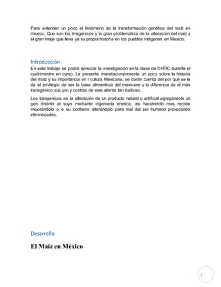 2
Para entender un poco el fenómeno de la transformación genética del maíz en
mexico, Que son los trnsgenicos y la gran problemática de la alteración del maíz y
el gran linaje que lleva ya su propia historia en los pueblos indígenas en Mexico.
Introducción
En este trabajo se podrá apreciar la investigación en la clase de DHTIC durante el
cuatrimestre en curso. La presente investiacionpresenta un poco sobre la historia
del maíz y su importancia en l cultura Mexicana, se darán cuenta del por qué se le
da el privilegio de ser la base alimenticia del mexicano y la diferencia de el más
transgénico sus pro y contras de este aliento tan bailioso.
Los trangenicos es la alteración de un producto natural o artificial agregándole un
gen distinto al suyo mediante ingeniería enetica, asi haciéndolo mas reciste
mejorándolo o e su contrario alterándolo para mal del ser humano provocando
efermedades.
Desarrollo
El Maíz en México
 