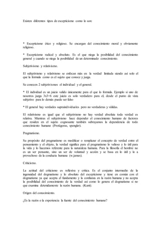Existen diferentes tipos de escepticismo como lo son:
* Escepticismo ético y religioso. Se encargan del conocimiento moral y obviamente
religioso.
* Escepticismo radical y absoluto. Es el que niega la posibilidad del conocimiento
general y cuando se niega la posibilidad de un determinado conocimiento.
Subjetivismo y relativismo.
El subjetivismo y relativismo se enfocan más en la verdad limitada siendo así solo el
que la formula como es el sujeto que conoce y juzga.
Se conocen 2 subjetivismos el individual y el general.
* El individual es un juicio valido únicamente para el que lo formula. Ejemplo si uno de
nosotros juzga 3x3=6 este juicio es solo verdadero para el, desde el punto de vista
subjetivo para lo demás puede ser falso
* El general hay verdades supraindividuales pero no verdaderas y válidas.
El relativismo es igual que el subjetivismo no hay verdad absoluta toda verdad es
relativa. Mientras el subjetivismo hace depender el conocimiento humano de factores
que residen en el sujeto cognosante también subrayamos la dependencia de todo
conocimiento humano (Protágoras, spengler).
Pragmatismo.
Su propósito del pragmatismo es modificar o remplazar el concepto de verdad entre el
pensamiento y el objeto, la verdad significa para el pragmatismo lo valioso y lo útil para
la vida y lo hacemos referente para la naturaleza humana. Para la filosofía el hombre no
es un ser pensante, sino un ser de voluntad y acción y se basa en lo útil y lo a
provechoso de la conducta humana (w.james).
Criticismo.
La actitud del criticismo es reflexiva y critica. Es el conjunto intermedio de la
ingenuidad del dogmatismo y lo absoluto del escepticismo y tiene en común con el
dogmatismo ya que acepta el fundamento y la confianza en la razón humana y no acepta
la posibilidad del conocimiento de la verdad así como lo genera el dogmatismo si no
que examina detenidamente la razón humana. (Kant).
Origen del conocimiento.
¿Es la razón o la experiencia la fuente del conocimiento humano?
 