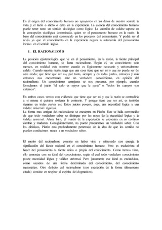 En el origen del conocimiento humano no apoyamos en los datos de nuestro sentido la
vista y el tacto o dicho o echo en la experiencia. La esencia del conocimiento humano
puede tener tanto un sentido sicológico como lógico. La cuestión de validez supone en
la concepción sicológica determinada, quien ve el pensamiento humano en la razón la
base del conocimiento está convencido en los procesos del pensamiento. Y podrá ser al
revés ya que el conocimiento en la experiencia negara la autonomía del pensamiento
incluso en el sentido lógico.
1. EL RACIONALISMO
La posición epistemológica que ve en el pensamiento, en la razón, la fuente principal
del conocimiento humano, se llama racionalismo. Según él, un conocimiento solo
merece, en realidad este nombre cuando es lógicamente necesario y universalmente
calido. Cuando nuestra razón juzga que una cosa tiene que ser así y que no puede ser de
otro modo; que tiene que ser así, por tanto, siempre y en todas partes, entonces y sólo
entonces nos encontramos ante un verdadero conocimiento, en opinión del
racionalismo. Un conocimiento semejante se nos presenta, por ejemplo, cuando
formulamos el juicio “el todo es mayor que la parte” o ”todos los cuerpos son
extensos”.
En ambos casos vemos con evidencia que tiene que ser así y que la razón se contradiría
a si misma si quisiera sostener lo contrario. Y porque tiene que ser así, es también
siempre en todas partes así. Estos juicios poseen, pues, una necesidad lógica y una
validez universal rigurosa.
La forma mas antigua del racionalismo se encuentra en Platón. Este se halla convencido
de que todo verdadero saber se distingue por las notas de la necesidad lógica y la
validez universal. Ahora bien, el mundo de la experiencia se encuentra en un continuo
cambio y mudanza. Consiguientemente, no puede procurarnos un verdadero saber. Con
los eleáticos, Platón esta profundamente penetrado de la idea de que los sentido no
pueden conducirnos nunca a un verdadero saber.
El merito del racionalismo consiste en haber visto y subrayado con energía la
significación del factor racional en el conocimiento humano. Pero es exclusivista al
hacer del pensamiento la fuente única o propia del conocimiento. Como hemos visto,
ello armoniza con su ideal del conocimiento, según el cual todo verdadero conocimiento
posee necesidad lógica y validez universal. Pero justamente ese ideal es exclusivista,
como sacados de una forma determinada del conocimiento, del conocimiento
matemático. Otro defecto del racionalismo (con excepción de la forma últimamente
citada) consiste en respirar el espíritu del dogmatismo.
 