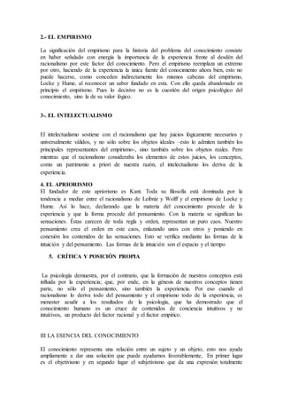 2.- EL EMPIRISMO
La significación del empirismo para la historia del problema del conocimiento consiste
en haber señalado con energía la importancia de la experiencia frente al desdén del
racionalismo por este factor del conocimiento. Pero el empirismo reemplaza un extremo
por otro, haciendo de la experiencia la única fuente del conocimiento ahora bien, esto no
puede hacerse, como conceden indirectamente los mismos cabezas del empirismo,
Locke y Hume, al reconocer un saber fundado en esta. Con ello queda abandonado en
principio el empirismo. Pues lo decisivo no es la cuestión del origen psicológico del
conocimiento, sino la de su valor lógico.
3-. EL INTELECTUALISMO
El intelectualismo sostiene con el racionalismo que hay juicios lógicamente necesarios y
universalmente válidos, y no sólo sobre los objetos ideales –esto lo admiten también los
principales representantes del empirismo-, sino también sobre los objetos reales. Pero
mientras que el racionalismo consideraba los elementos de estos juicios, los conceptos,
como un patrimonio a priori de nuestra razón, el intelectualismo los deriva de la
experiencia.
4. EL APRIORISMO
El fundador de este apriorismo es Kant. Toda su filosofía está dominada por la
tendencia a mediar entre el racionalismo de Leibniz y Wolff y el empirismo de Locke y
Hume. Así lo hace, declarando que la materia del conocimiento procede de la
experiencia y que la forma procede del pensamiento. Con la materia se significan las
sensaciones. Éstas carecen de toda regla y orden, representan un puro caos. Nuestro
pensamiento crea el orden en este caos, enlazando unos con otros y poniendo en
conexión los contenidos de las sensaciones. Esto se verifica mediante las formas de la
intuición y del pensamiento. Las formas de la intuición son el espacio y el tiempo
5. CRÍTICA Y POSICIÓN PROPIA
La psicología demuestra, por el contrario, que la formación de nuestros conceptos está
influida por la experiencia; que, por ende, en la génesis de nuestros conceptos tienen
parte, no sólo el pensamiento, sino también la experiencia. Por eso cuando el
racionalismo lo deriva todo del pensamiento y el empirismo todo de la experiencia, es
menester acudir a los resultados de la psicología, que ha demostrado que el
conocimiento humano es un cruce de contenidos de conciencia intuitivos y no
intuitivos, un producto del factor racional y el factor empírico.
III LA ESENCIA DEL CONOCIMIENTO
El conocimiento representa una relación entre un sujeto y un objeto, esto nos ayuda
ampliamente a dar una solución que puede ayudarnos favorablemente, En primer lugar
es el objetivismo y en segundo lugar el subjetivismo que da una expresión totalmente
 