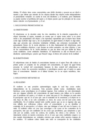distinta. El objeto tiene como característica una doble decisión y poseen un ser ideal o
mental y que afirma que además de los objetos ideales hay objetos reales independientes
al pensamiento tomando en cuenta la tesis del idealismo y el realismo, pero finalmente
se puede resolver el problema del sujeto y el objeto puesto que los principio de las cosas
tienen relación en el pensamiento y el ser.
1. SOLUCIONES PREMETAFISICAS
A) OBJETIVISMO
El objetivismo es la decisión entre los dos miembros de la relación cognoscitiva, el
objeto determina al sujeto, tomando en cuenta que el sujeto toma sobre sí en cierto
modo a las propiedades del objeto y las reproduce suponiendo que el objeto hace frente
como algo acabado algo suyo y de su propiedad; de igual manera el objeto es algo dado,
algo que presenta una estructura totalmente definida, una estructura reconstruida. El
pensamiento básico de la teoría platónica es la idea fundamental del objetivismo, para
ella eran realidades objetivas y que forman un orden sustantivo, un reino objetivo, y una
de las características de la teoría platónica es que las ideas está por definir las ideas
como realidades, como entidades metafísicas. El objetivismo se alía en Husserl con el
idealismo epistemológico puesto que Husserl niega el efecto del carácter de la realidad
B) SUBJETIVISMO
El subjetivismo trata de fundar el conocimiento humano en el sujeto Para ello coloca en
primer punto el conjunto de los principio del conocimiento, el sujeto de igual forma
presenta la verdad del conocimiento humano; la idea central del subjetivismo se
presenta a todos los accesorios metafísicos y psicológicos puesto que el sujeto es quien
tiene el conocimiento fundado en el último término, no es un sujeto metafísico, sino
lógico.
2. SOLUCIONES METAFISICAS
A) REALIZMO
El realismo es una posición epistemológica según la cual hay cosas reales,
independientes de la conciencia. Esta posición admite varias modalidades tanto
históricas como psicológicas en el realismo ingenuo. Este realismo no está determinado
aún por ninguna reflexión del conocimiento de igual manera esto influye en la cuestión
que el problema del sujeto y el objeto no existe aún para él. No distingue en nada entre
la percepción que tal es el caso que aun el contenido de la conciencia y el objeto no ve
más haya de ellas si no solo contenidos es decir, las cosas son tal cual como están
establecidas. En el realismo natural todo cambia puesto que ya no es ingenuo sino que
ésta influida por reflexiones críticas sobre el conocimiento y ya no identifica el
contenido de la percepción y el objeto, sino que distingue el uno del otro lo bueno o lo
malo. El realismo crítico no cree que convengan a las cosas en los contenidos de la
percepción, sino que son cualidades de las cosas que percibimos, que adoptamos y que
sólo por un sentido, como los colores, los sonidos, los olores y los sabores si no
únicamente existen en nuestra conciencia, tal es el caso que estas cualidades surgen o se
dan cuando determinamos un estímulos externos que actúan sobre nuestros órganos de
los sentidos. El realismo crítico funda ante todo su concepción de las cualidades
 