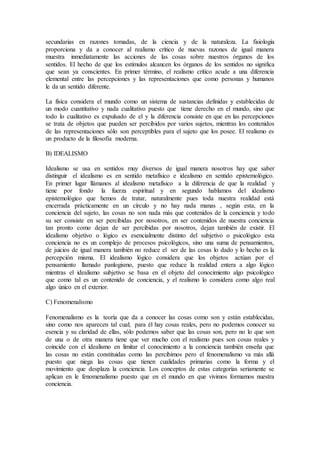 secundarias en razones tomadas, de la ciencia y de la naturaleza. La fisiología
proporciona y da a conocer al realismo crítico de nuevas razones de igual manera
muestra inmediatamente las acciones de las cosas sobre nuestros órganos de los
sentidos. El hecho de que los estímulos alcancen los órganos de los sentidos no significa
que sean ya conscientes. En primer término, el realismo crítico acude a una diferencia
elemental entre las percepciones y las representaciones que como personas y humanos
le da un sentido diferente.
La física considera el mundo como un sistema de sustancias definidas y establecidas de
un modo cuantitativo y nada cualitativo puesto que tiene derecho en el mundo, sino que
todo lo cualitativo es expulsado de el y la diferencia consiste en que en las percepciones
se trata de objetos que pueden ser percibidos por varios sujetos, mientras los contenidos
de las representaciones sólo son perceptibles para el sujeto que los posee. El realismo es
un producto de la filosofía moderna.
B) IDEALISMO
Idealismo se usa en sentidos muy diversos de igual manera nosotros hay que saber
distinguir el idealismo es en sentido metafísico e idealismo en sentido epistemológico.
En primer lugar llámanos al idealismo metafísico a la diferencia de que la realidad y
tiene por fondo la fuerza espiritual y en segundo hablamos del idealismo
epistemológico que hemos de tratar, naturalmente pues toda nuestra realidad está
encerrada prácticamente en un círculo y no hay nada manas , según esta, en la
conciencia del sujeto, las cosas no son nada más que contenidos de la conciencia y todo
su ser consiste en ser percibidas por nosotros, en ser contenidos de nuestra conciencia
tan pronto como dejan de ser percibidas por nosotros, dejan también de existir. El
idealismo objetivo o lógico es esencialmente distinto del subjetivo o psicológico esta
conciencia no es un complejo de procesos psicológicos, sino una suma de pensamientos,
de juicios de igual manera también no reduce el ser de las cosas lo dado y lo hecho es la
percepción misma. El idealismo lógico considera que los objetos actúan por el
pensamiento llamado panlogismo, puesto que reduce la realidad entera a algo lógico
mientras el idealismo subjetivo se basa en el objeto del conocimiento algo psicológico
que como tal es un contenido de conciencia, y el realismo lo considera como algo real
algo único en el exterior.
C) Fenomenalismo
Fenomenalismo es la teoría que da a conocer las cosas como son y están establecidas,
sino como nos aparecen tal cual; para él hay cosas reales, pero no podemos conocer su
esencia y su claridad de ellas, sólo podemos saber que las cosas son, pero no lo que son
de una o de otra manera tiene que ver mucho con el realismo pues son cosas reales y
coincide con el idealismo en limitar el conocimiento a la conciencia también enseña que
las cosas no están constituidas como las percibimos pero el fenomenalismo va más allá
puesto que niega las cosas que tienen cualidades primarias como la forma y el
movimiento que desplaza la conciencia. Los conceptos de estas categorías seriamente se
aplican en le fenomenalismo puesto que en el mundo en que vivimos formamos nuestra
conciencia.
 