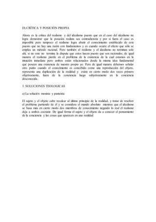 D) CRÍTICA Y POSICIÓN PROPIA
Ahora es la crítica del realismo y del idealismo puesto que en el caso del idealismo no
logra demostrar que la posición realista sea contradictoria y por si fuera el caso es
imposible pero tampoco el realismo logra abatir el conocimiento establecido de este
puesto que no hay una razón con fundamentos y es cuando ocurre el efecto que sólo se
emplea un método racional. Pero también el realismo y el idealismo no terminan solo
ahí, si no este no termina la disputa que estos hacen puesto que son racionales; de igual
manera el realismo pierde en el problema de la existencia de la cual estamos en la
intuición inmediata pero ambos están relacionados desde la misma idea fundamental
que poseen una existencia de nuestro propio yo. Pero de igual manera debemos señalar
otro punto cuando el conocimiento es concebido como una reproducción del objeto,
representa una duplicación de la realidad y existe en cierto modo dos veces primero
objetivamente, fuera de la conciencia luego subjetivamente en la conciencia
desconocida.
3. SOLUCIONES TEOLOGICAS
a) La solución monista y panteísta
El sujeto y el objeto cabe recalcar al último principio de la realidad, y tratar de resolver
el problema partiendo de él y se considera el mundo absoluto mientras que el idealismo
se basa más en cierto modo dos miembros de conocimiento negando lo real el realismo
deja a ambos coexistir. De igual forma el sujeto y el objeto da a conocer el pensamiento
de la conciencia y las cosas que aparecen en una realidad
 