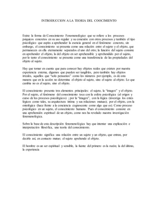 INTRODUCCION A LA TEORIA DEL COOCIMIENTO
Existe la forma de Conocimiento Fenomenológico que se refiere a los procesos
psíquicos concretos en su uso regular y su conexión con otros procesos y también el tipo
psicológico que aspira a aprehender la esencia general en el fenómeno concreto, sin
embargo, el conocimiento se presenta como una relación entre el sujeto y el objeto, que
permanecen en ella eternamente separados el uno del otro; la función del sujeto consiste
en aprehender el objeto, la del objeto en ser aprehensible y aprehendido por el sujeto,
por lo tanto el conocimiento se presenta como una transferencia de las propiedades del
objeto al sujeto.
Hay que tomar en cuenta que para conocer hay objetos reales que existen por nuestra
experiencia externa, digamos que pueden ser tangibles, pero también hay objetos
irreales, aquellos que “solo pensamos” como los números por ejemplo, es de esta
manera que en la acción no determina el objeto al sujeto, sino el sujeto al objeto. Lo que
cambia no es el sujeto, sino el objeto.
El conocimiento presenta tres elementos principales: el sujeto, la “imagen” y el objeto.
Por el sujeto, el fenómeno del conocimiento toca con la esfera psicológica (al origen y
curso de los procesos psicológicos) ; por la “imagen”, con la lógica (investiga los entes
lógicos como tales, su arquitectura íntima y sus relaciones mutuas); por el objeto, con la
ontológica (hace frente a la conciencia cognoscente como algo que es). Como proceso
psicológico en un sujeto, el conocimiento humano. Pues el conocimiento consiste en
una aprehensión espiritual de un objeto, como nos ha revelado nuestra investigación
fenomenológica.
Sobre la base de esta descripción fenomenológica hay que intentar una explicación e
interpretación filosófica, una teoría del conocimiento.
El conocimiento significa una relación entre un sujeto y un objeto, que entran, por
decirlo así, en contacto mutuo; el sujeto aprehende el objeto.
El hombre es un ser espiritual y sensible, la fuente del primero es la razón; la del último,
la experiencia
 
