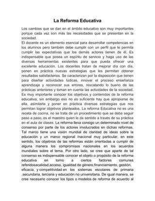 La Reforma Educativa
Los cambios que se dan en el ámbito educativo son muy importantes
porque cada vez son más las necesidades que se presentan en la
sociedad.
El docente es un elemento esencial para desarrollar competencias en
los alumnos pero también debe cumplir con un perfil que le permita
cumplir las expectativas que los demás actores tienen de él. Es
indispensable que posea un espíritu de servicio y haga uso de las
diversas herramientas existentes para que pueda ofrecer una
excelente educación. Los docentes tratan de mejorar día con día,
ponen en práctica nuevas estrategias que les permitan obtener
resultados satisfactorios. Se caracterizan por la disposición que tienen
para diseñar actividades lúdicas, innovar el proceso enseñanza
aprendizaje y reconocer sus errores, rescatando lo bueno de las
prácticas anteriores y toman en cuenta las actividades de la sociedad.
Es muy importante conocer los objetivos y contenidos de la reforma
educativa, sin embargo eso no es suficiente hay que apropiarse de
ella, asimilarla y poner en práctica diversas estrategias que nos
permitan lograr objetivos planteados. La reforma Educativa no es una
receta de cocina, no se trata de un procedimiento que se deba seguir
paso a paso, es el maestro quien le da sentido a través de su práctica
en el aula de clases. La reforma lleva consigo un determinado nivel de
consenso por parte de los actores involucrados en dichas reformas.
Tal marco tiene una visión mundial de claridad de ideas sobre la
educación y un marco regional /nacional muy particular, en este
sentido, los objetivos de las reformas están orientadas a cumplir de
alguna manera los compromisos nacionales en los acuerdos
mundiales sobre el tema. Por otro lado, se cree que aparte de tal
consenso es indispensable conocer el objeto o propósito de la reforma
educativa      en      torno    a      ciertos     factores    comunes
referidosacalidad,acceso, igualdad de género,financiamiento, gestión,
eficacia, y competitividad en los sistemas escolares de primaria
,secundaria, terciaria y educación no universitaria. De igual manera, se
cree necesario conocer los tipos o modelos de reforma de acuerdo al
 