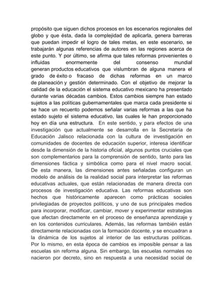 propósito que siguen dichos procesos en los escenarios regionales del
globo y que ésta, dada la complejidad de aplicarla, genera barreras
que puedan impedir el logro de tales metas, en este escenario, se
trabajarán algunas referencias de autores en las regiones acerca de
este punto. Y por último, se afirma que tales reformas provenientes o
influidas       enormemente          del        consenso        mundial
generan productos educativos que vislumbran de alguna manera el
grado de éxito o fracaso de dichas reformas en un marco
de planeación y gestión determinado. Con el objetivo de mejorar la
calidad de la educación el sistema educativo mexicano ha presentado
durante varias décadas cambios. Estos cambios siempre han estado
sujetos a las políticas gubernamentales que marca cada presidente si
se hace un recuento podemos señalar varias reformas a las que ha
estado sujeto el sistema educativo, las cuales le han proporcionado
hoy en día una estructura. En este sentido, y para efectos de una
investigación que actualmente se desarrolla en la Secretaría de
Educación Jalisco relacionada con la cultura de investigación en
comunidades de docentes de educación superior, interesa identificar
desde la dimensión de la historia oficial, algunos puntos cruciales que
son complementarios para la comprensión de sentido, tanto para las
dimensiones fáctica y simbólica como para el nivel macro social.
De esta manera, las dimensiones antes señaladas configuran un
modelo de análisis de la realidad social para interpretar las reformas
educativas actuales, que están relacionadas de manera directa con
procesos de investigación educativa. Las reformas educativas son
hechos que históricamente aparecen como prácticas sociales
privilegiadas de proyectos políticos, y uno de sus principales medios
para incorporar, modificar, cambiar, mover y experimentar estrategias
que afectan directamente en el proceso de enseñanza aprendizaje y
en los contenidos curriculares. Además, las reformas también están
directamente relacionadas con la formación docente, y se encuadran a
la dinámica de los sujetos al interior de las estructuras políticas.
Por lo mismo, en esta época de cambios es imposible pensar a las
escuelas sin reforma alguna. Sin embargo, las escuelas normales no
nacieron por decreto, sino en respuesta a una necesidad social de
 