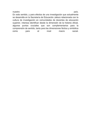 nuestro                                                           país.
En este sentido, y para efectos de una investigación que actualmente
se desarrolla en la Secretaría de Educación Jalisco relacionada con la
cultura de investigación en comunidades de docentes de educación
superior, interesa identificar desde la dimensión de la historia oficial,
algunos puntos cruciales que son complementarios para la
comprensión de sentido, tanto para las dimensiones fáctica y simbólica
como           para         el        nivel       macro          social.
 