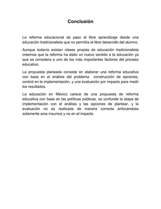 Conclusión


La reforma educacional da paso al libre aprendizaje desde una
educación tradicionalista que no permitía el libre desarrollo del alumno.

Aunque todavía existan clases propias de educación tradicionalista
creemos que la reforma ha dado un nuevo sentido a la educación ya
que se considera a uno de los más importantes factores del proceso
educativo.

La propuesta planeada consiste en elaborar una reforma educativa
con base en el análisis del problema construcción de opciones,
control en la implementación, y una evaluación por impacto para medir
los resultados.

La educación en México carece de una propuesta de reforma
educativa con base en las políticas públicas, se confunde la etapa de
implementación con el análisis y las opciones de plantear, y la
evaluación no es realizada de manera correcta enfocándose
solamente aros insumos y no en el impacto.
 