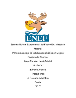 Escuela Normal Experimental del Fuerte Ext. Mazatlán
                      Materia:
 Panorama actual de la Educación básica en México
                Nombre del Alumno:
             Mora Ramírez José Gabriel
                      Profesor:
                  Enrique Alfonso
                    Trabajo final:
               La Reforma educativa.
                       Grado:
                        ‘1° D’
 