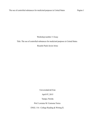 The use of controlled substances for medicinal purposes in United States Pagina 1
Workshop number 3: Essay
Title: The use of controlled substances for medicinal purposes in United States
Ricardo Paulo Javier Arieu
Universidad del Este
April 07, 2015
Tampa, Florida
Prof. Lorraine M. Carmona Torres
ENGL 116 - College Reading & Writing II.
 