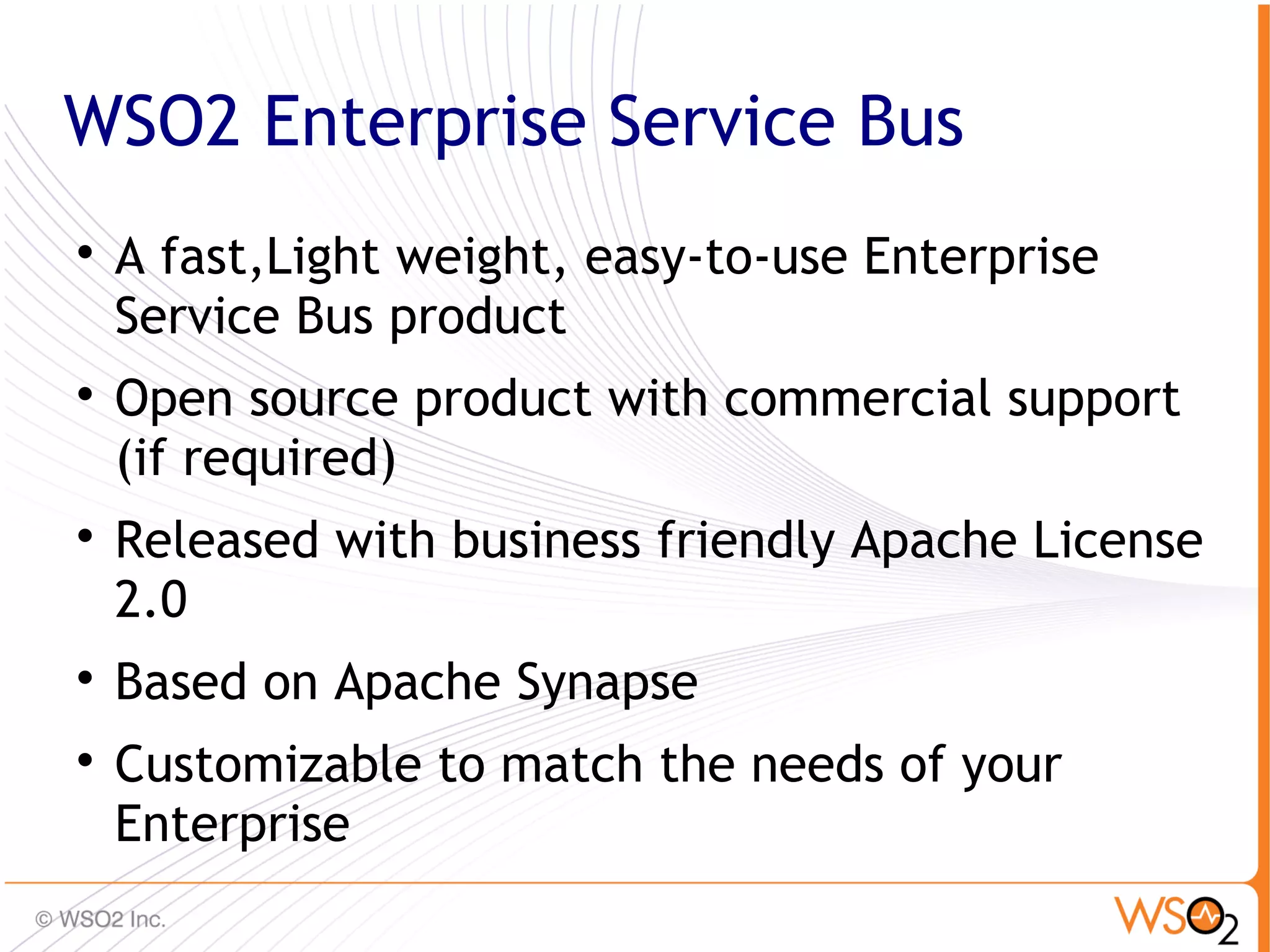 WSO2 Enterprise Service Bus

    A fast,Light weight, easy-to-use Enterprise
    Service Bus product

    Open source product with commercial support
    (if required)

    Released with business friendly Apache License
    2.0

    Based on Apache Synapse

    Customizable to match the needs of your
    Enterprise
                                                  12
 