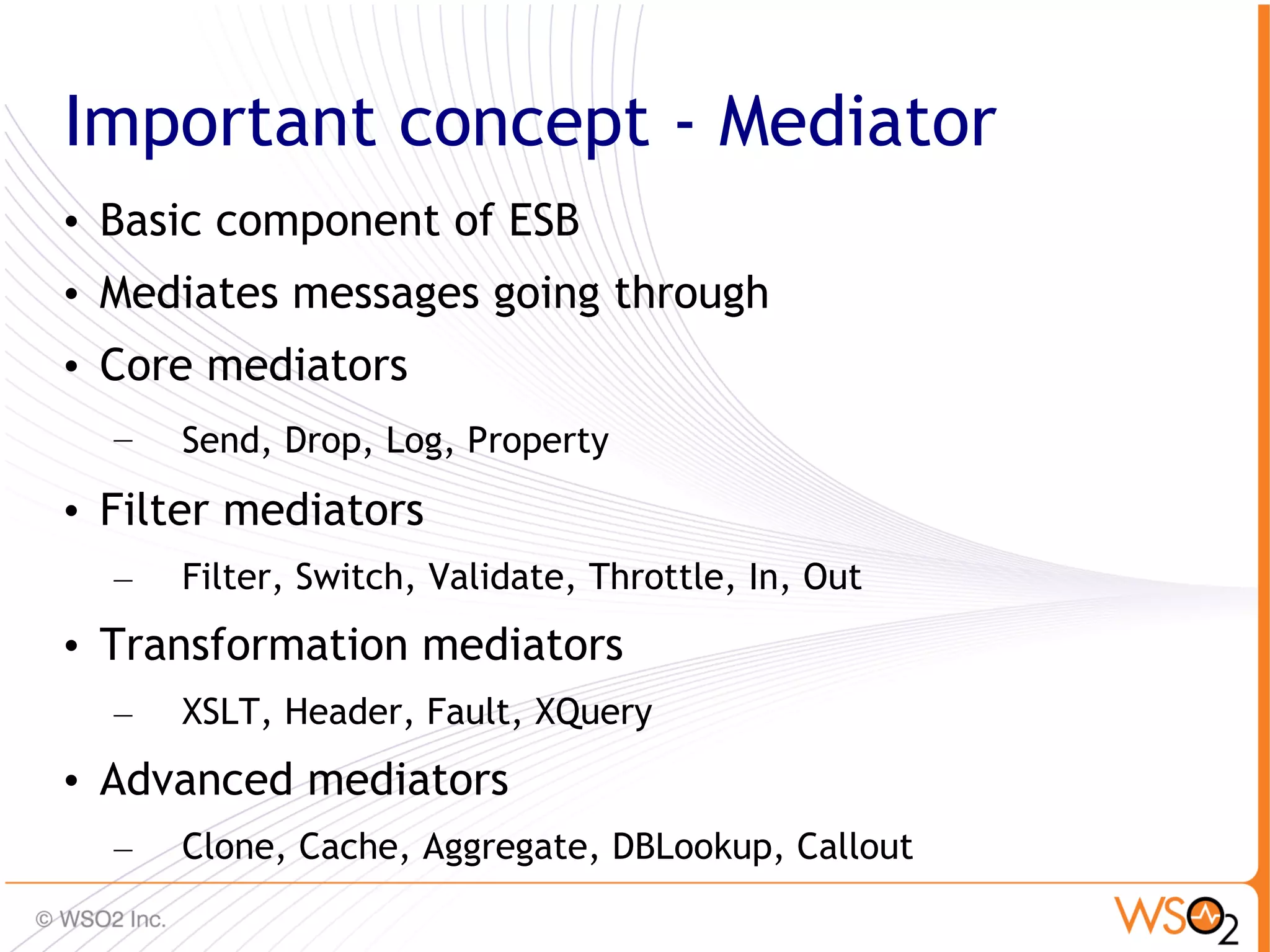 Important concept - Mediator
• Basic component of ESB
• Mediates messages going through
• Core mediators
  –   Send, Drop, Log, Property
• Filter mediators
  –   Filter, Switch, Validate, Throttle, In, Out
• Transformation mediators
  –   XSLT, Header, Fault, XQuery
• Advanced mediators
  –   Clone, Cache, Aggregate, DBLookup, Callout
                                                    41
 