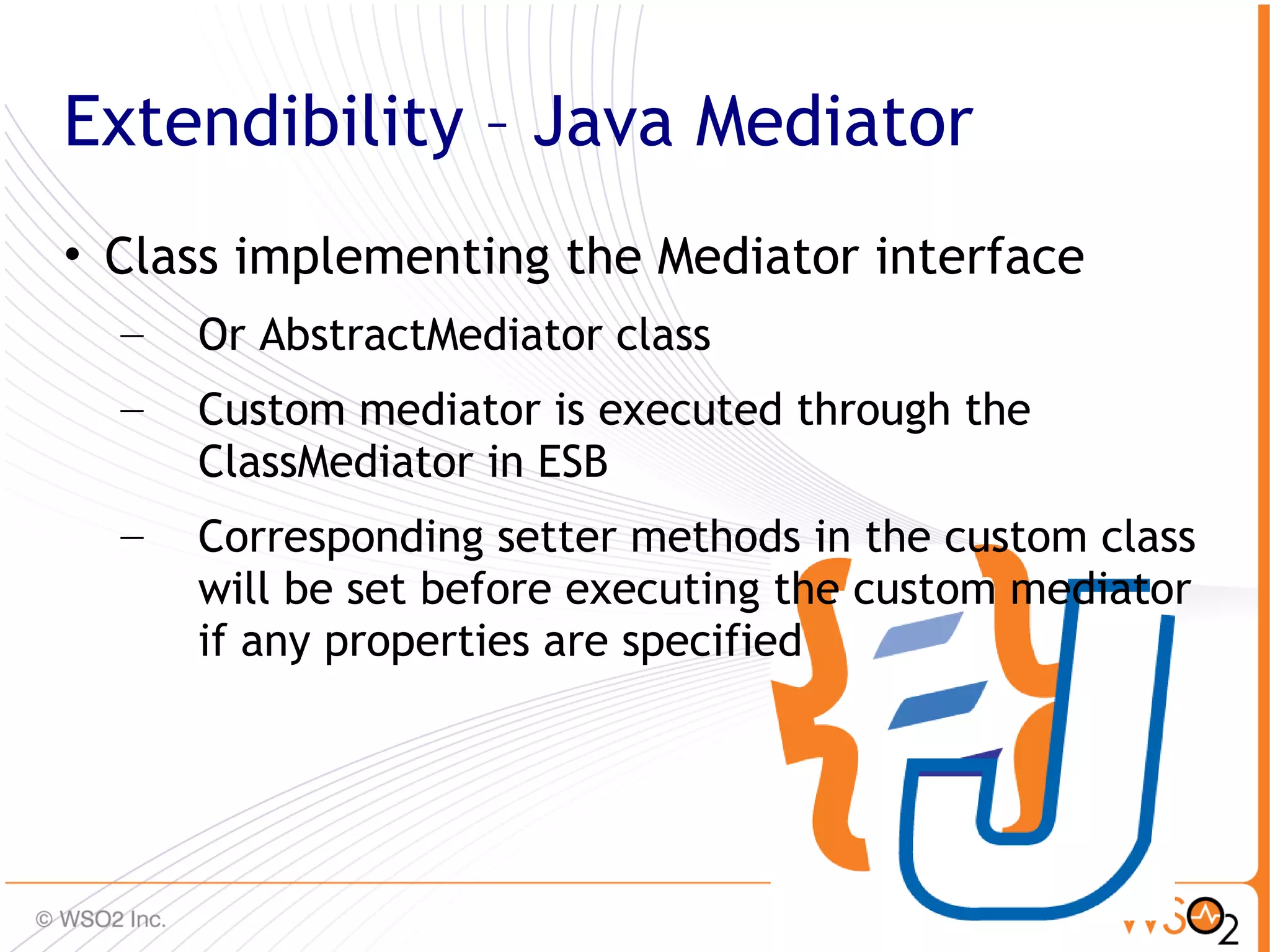 Extendibility – Java Mediator
• Class implementing the Mediator interface
  –   Or AbstractMediator class
  –   Custom mediator is executed through the
      ClassMediator in ESB
  –   Corresponding setter methods in the custom class
      will be set before executing the custom mediator
      if any properties are specified




                                                     46
 