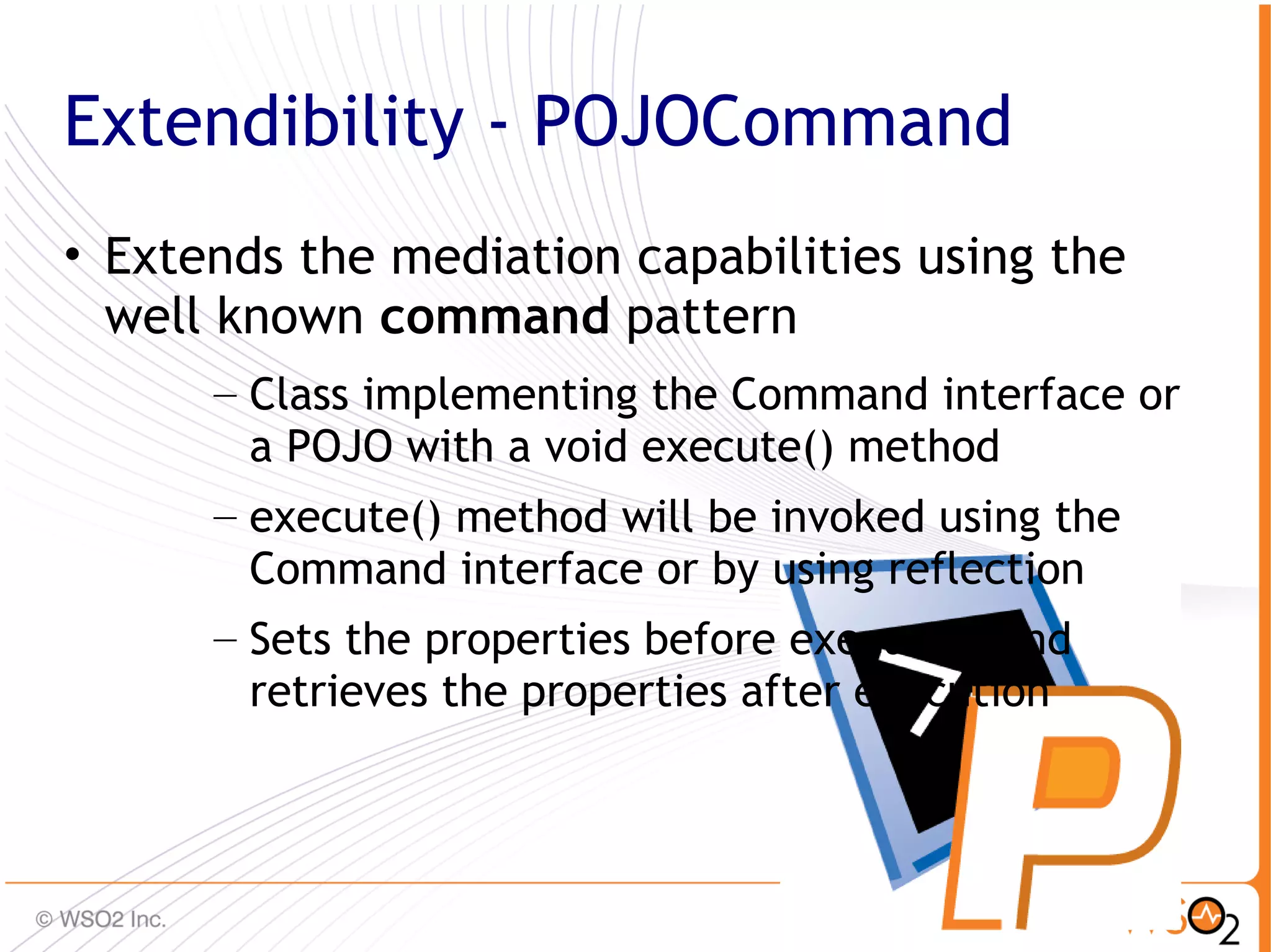 Extendibility - POJOCommand
• Extends the mediation capabilities using the
  well known command pattern
      – Class implementing the Command interface or
        a POJO with a void execute() method
      – execute() method will be invoked using the
        Command interface or by using reflection
      – Sets the properties before execution and
        retrieves the properties after execution



                                                      47
 