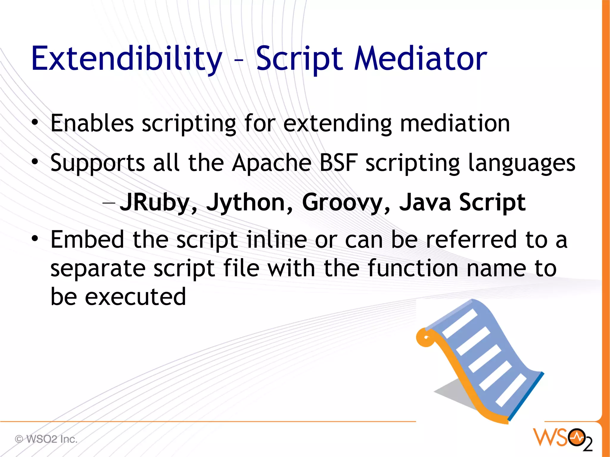 Extendibility – Script Mediator
• Enables scripting for extending mediation
• Supports all the Apache BSF scripting languages
      – JRuby, Jython, Groovy, Java Script
• Embed the script inline or can be referred to a
  separate script file with the function name to
  be executed



                                                48
 