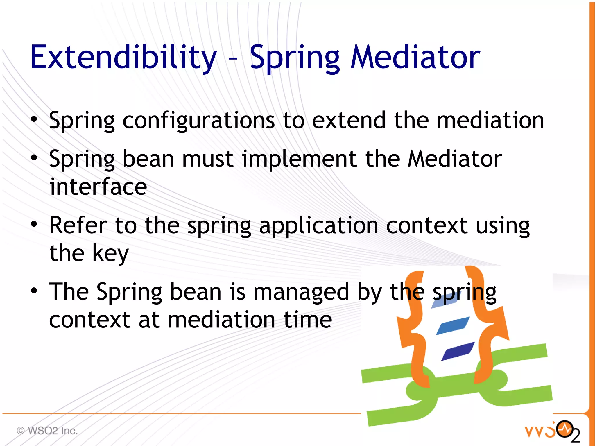 Extendibility – Spring Mediator
• Spring configurations to extend the mediation
• Spring bean must implement the Mediator
  interface
• Refer to the spring application context using
  the key
• The Spring bean is managed by the spring
  context at mediation time


                                                  49
 