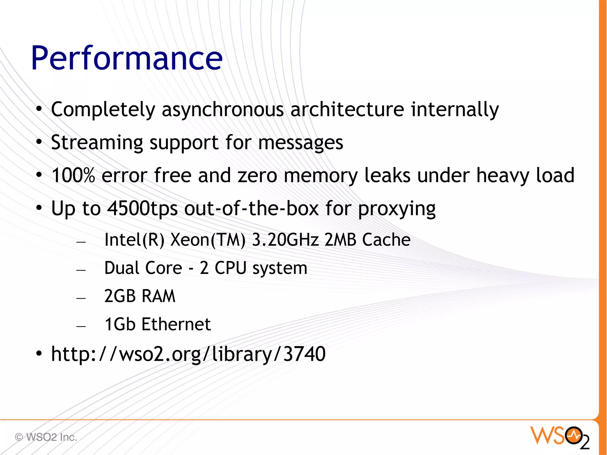 Performance

    Completely asynchronous architecture internally

    Streaming support for messages

    100% error free and zero memory leaks under heavy load

    Up to 4500tps out-of-the-box for proxying
      –   Intel(R) Xeon(TM) 3.20GHz 2MB Cache
      –   Dual Core - 2 CPU system
      –   2GB RAM
      –   1Gb Ethernet

    http://wso2.org/library/3740


                                                        55
 