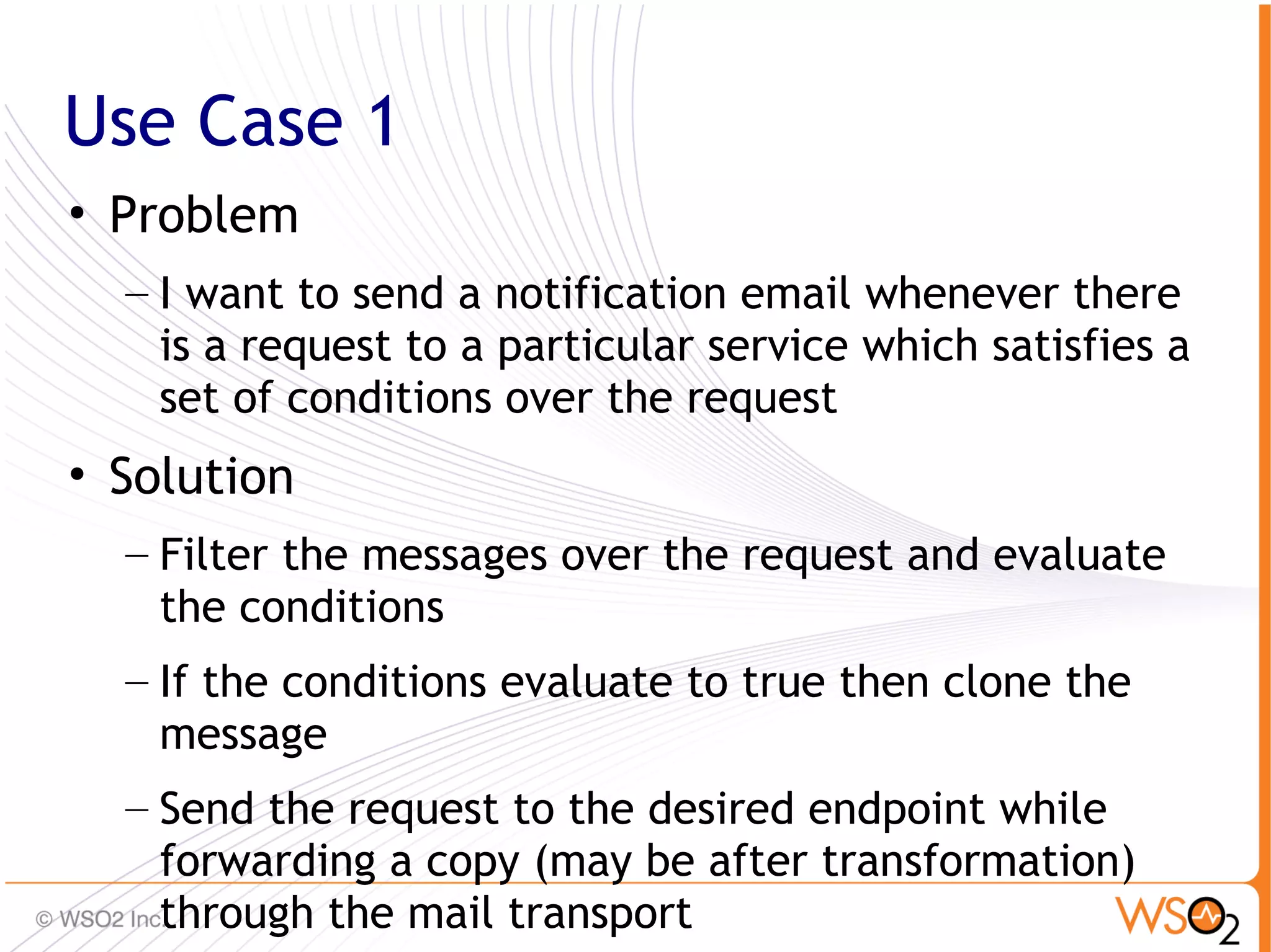 Use Case 1
• Problem
  – I want to send a notification email whenever there
    is a request to a particular service which satisfies a
    set of conditions over the request
• Solution
  – Filter the messages over the request and evaluate
    the conditions
  – If the conditions evaluate to true then clone the
    message
  – Send the request to the desired endpoint while
    forwarding a copy (may be after transformation)      60
    through the mail transport
 