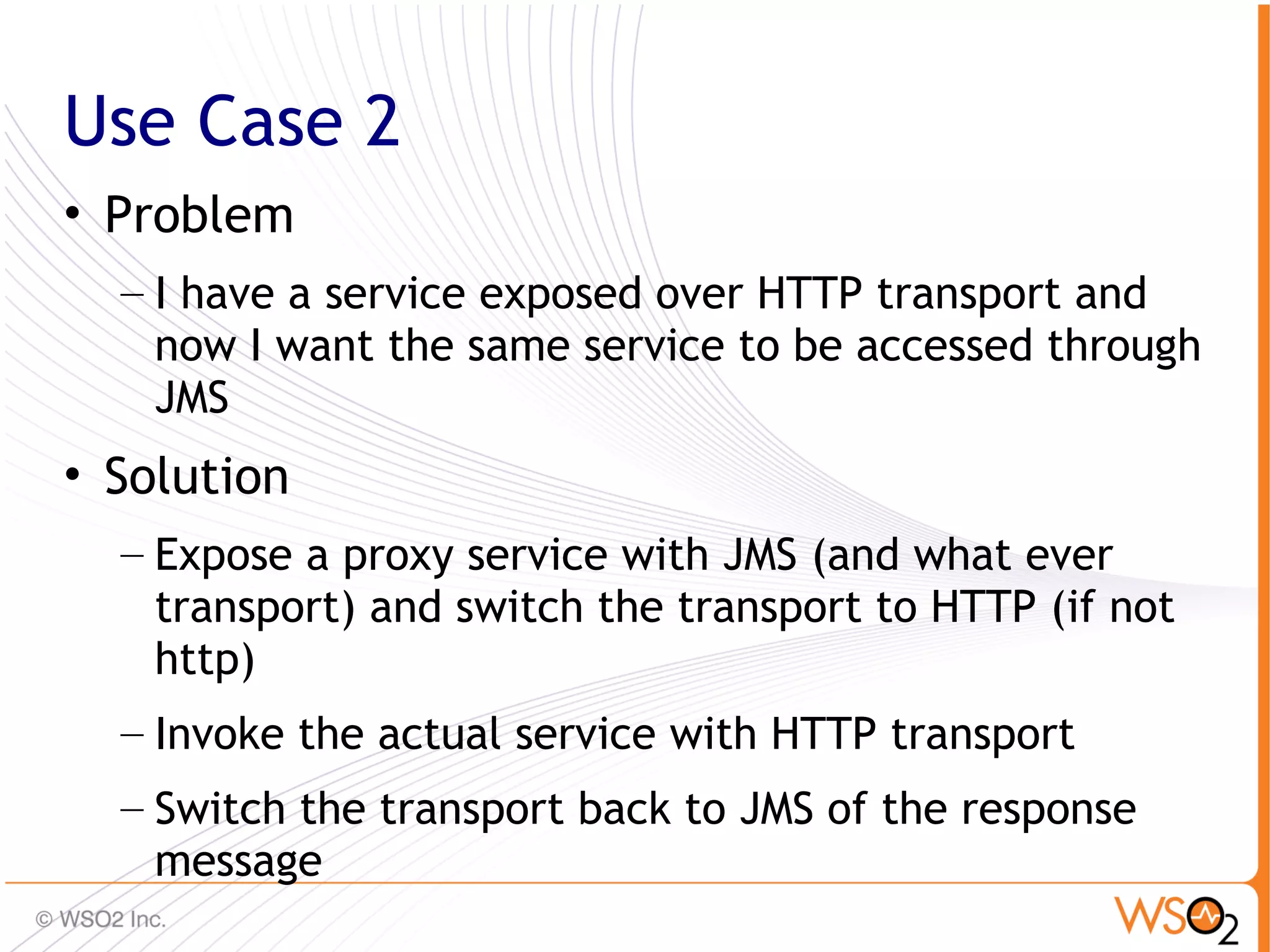 Use Case 2
• Problem
  – I have a service exposed over HTTP transport and
    now I want the same service to be accessed through
    JMS
• Solution
  – Expose a proxy service with JMS (and what ever
    transport) and switch the transport to HTTP (if not
    http)
  – Invoke the actual service with HTTP transport
  – Switch the transport back to JMS of the response
    message                                               63
 