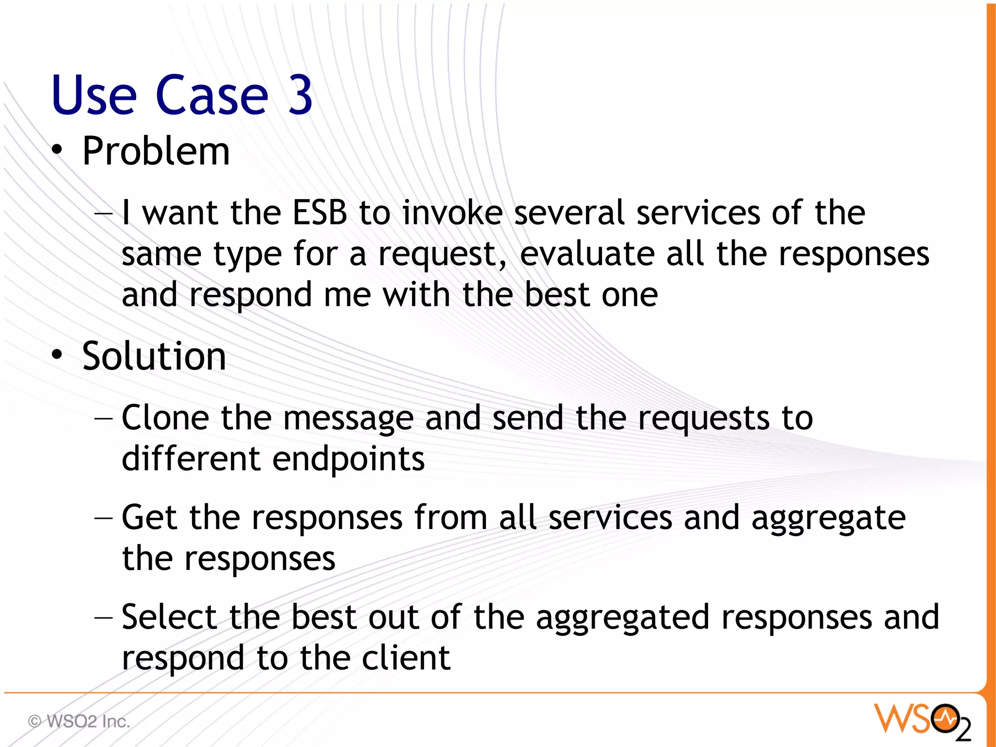Use Case 3
• Problem
  – I want the ESB to invoke several services of the
    same type for a request, evaluate all the responses
    and respond me with the best one
• Solution
  – Clone the message and send the requests to
    different endpoints
  – Get the responses from all services and aggregate
    the responses
  – Select the best out of the aggregated responses and
    respond to the client
                                                        66
 