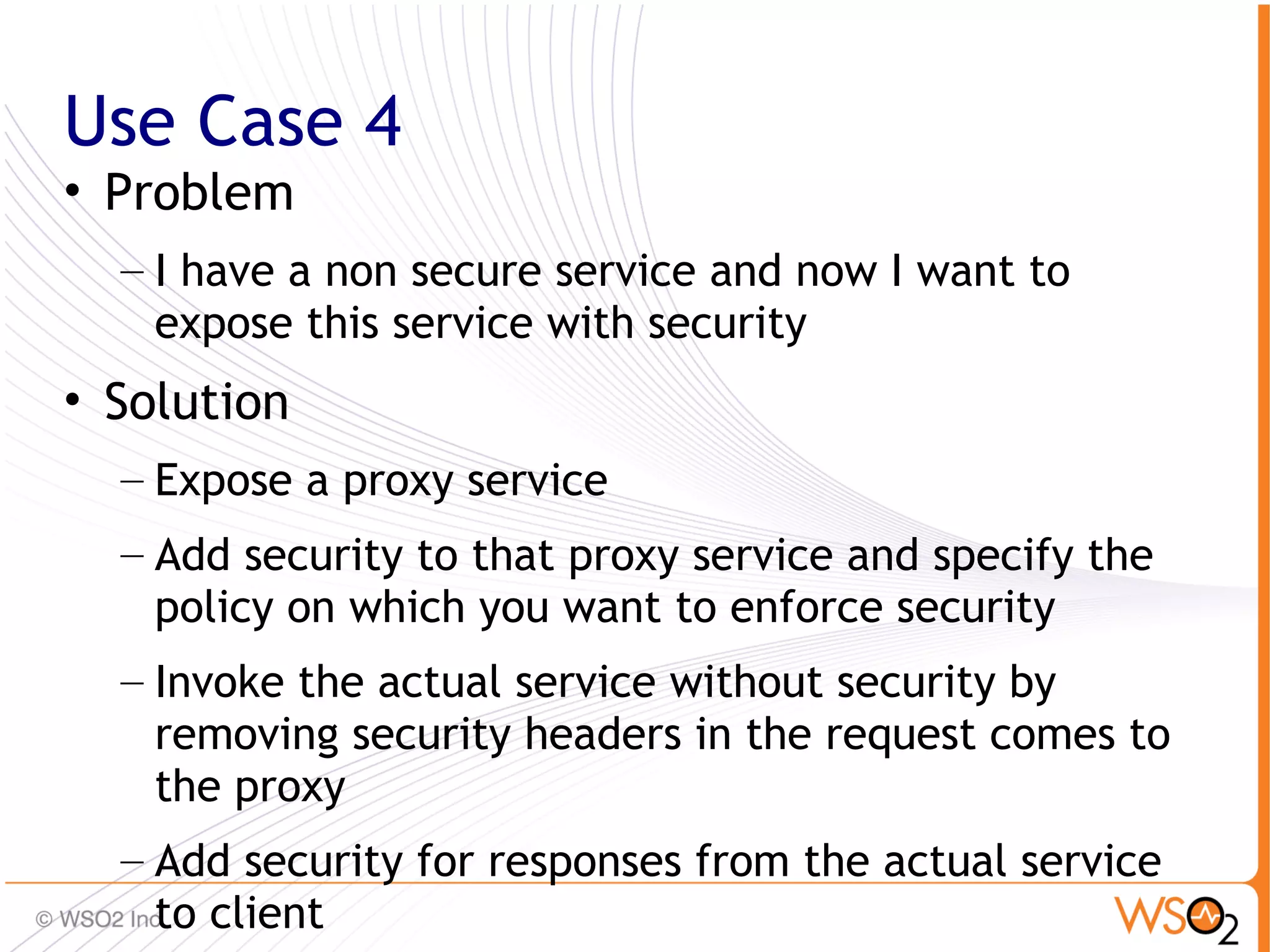 Use Case 4
• Problem
  – I have a non secure service and now I want to
    expose this service with security
• Solution
  – Expose a proxy service
  – Add security to that proxy service and specify the
    policy on which you want to enforce security
  – Invoke the actual service without security by
    removing security headers in the request comes to
    the proxy
  – Add security for responses from the actual service   73
    to client
 