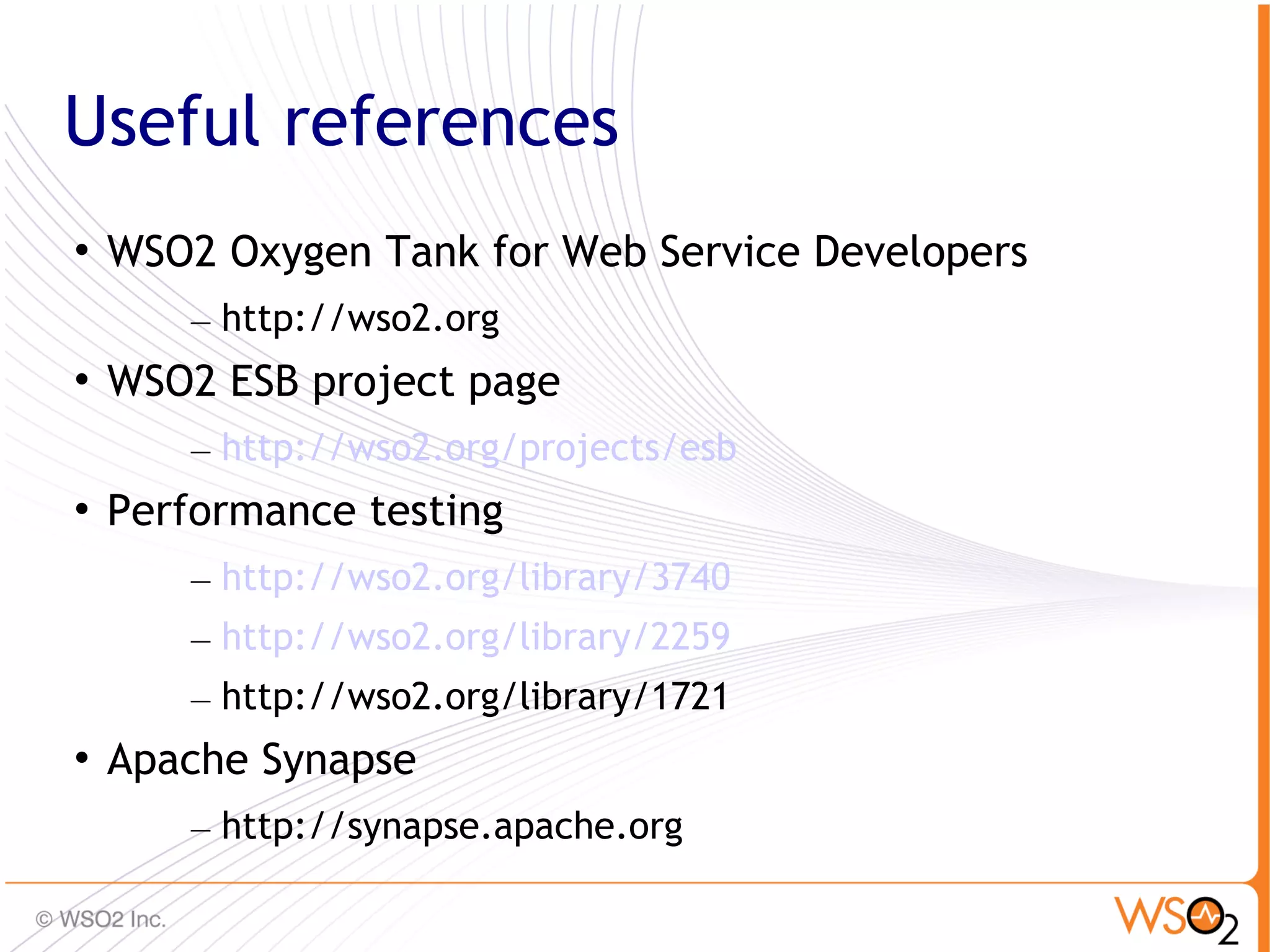 Useful references
   WSO2 Oxygen Tank for Web Service Developers
        – http://wso2.org

    WSO2 ESB project page
        – http://wso2.org/projects/esb

    Performance testing
        – http://wso2.org/library/3740
        – http://wso2.org/library/2259
        – http://wso2.org/library/1721

    Apache Synapse
        – http://synapse.apache.org
                                                  85
 