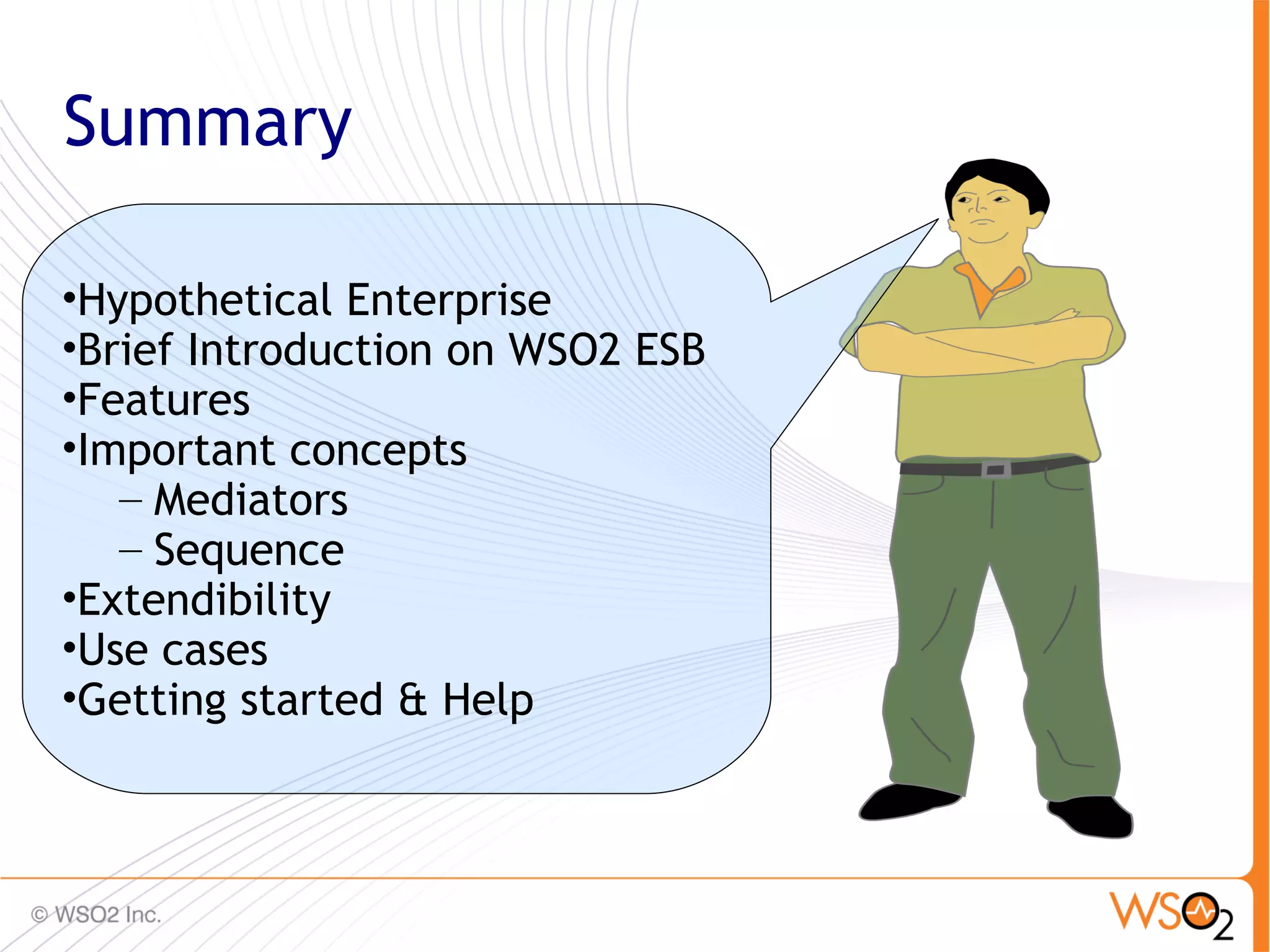 Summary

•Hypothetical Enterprise
•Brief Introduction on WSO2 ESB
•Features
•Important concepts
   – Mediators
   – Sequence
•Extendibility
•Use cases
•Getting started & Help


                                  86
 