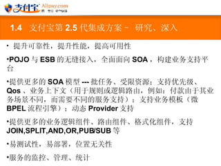 1.4  支付宝第 2.5 代集成方案– 研究、深入 提升可靠性，提升性能，提高可用性 POJO 与 ESB 的无缝接入，全面面向 SOA ，构建业务支持平台 提供更多的 SOA 模型 --- 批任务、受限资源；支持优先级、 Qos 、业务上下文（用于规则或逻辑路由，例如：付款由于其业务场景不同，而需要不同的服务支持）；支持业务模板（微 BPEL 流程引擎）；动态 Provider 支持 提供更多的业务逻辑组件、路由组件、格式化组件，支持 JOIN,SPLIT,AND,OR,PUB/SUB 等 易测试性，易部署，位置无关性 服务的监控、管理、统计 其它 