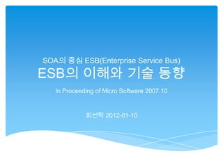 SOA의 중심 ESB(Enterprise Service Bus)

ESB의 이해와 기술 동향
   In Proceeding of Micro Software 2007.10


             최선탁 2012-01-10
 
